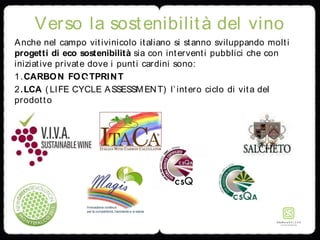 Verso la sostenibilità del vino
Anche nel campo vitivinicolo italiano si stanno sviluppando molti
progetti di eco sostenibilità sia con interventi pubblici che con
iniziative private dove i punti cardini sono:
1.CARBON FOOTPRINT
2.LCA ( LIFE CYCLE ASSESSMENT) l’intero ciclo di vita del
prodotto
 