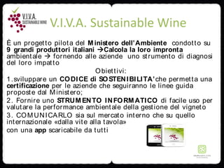 V.I.V.A. Sustainable Wine
È un progetto pilota del Ministero dell’Ambiente condotto su
9 grandi produttori italiani Calcola la loro impronta
ambientale  fornendo alle aziende uno strumento di diagnosi
del loro impatto
Obiettivi:
1.sviluppare un CODICE di SOSTENIBILITA’che permetta una
certificazione per le aziende che seguiranno le linee guida
proposte dal Ministero;
2. Fornire uno STRUMENTO INFORMATICO di facile uso per
valutare la performance ambientale della gestione del vigneto
3. COMUNICARLO sia sul mercato interno che su quello
internazionale «dalla vite alla tavola»
con una app scaricabile da tutti
 