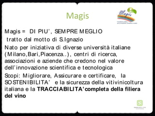 Magis
Magis = DI PIU’, SEMPRE MEGLIO
tratto dal motto di S.Ignazio
Nato per iniziativa di diverse università italiane
( Milano,Bari,Piacenza..) , centri di ricerca,
associazioni e aziende che credono nel valore
dell’innovazione scientifica e tecnologica
Scopi: Migliorare, Assicurare e certificare, la
SOSTENIBILITA’ e la sicurezza della vitivinicoltura
italiana e la TRACCIABILITA’completa della filiera
del vino
 