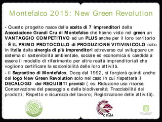 Montefalco 2015: New Green Revolution
- Questo progetto nasce dalla scelta di 7 imprenditori della
Associazione Grandi Cru di Montefalco che hanno visto nel green un
VANTAGGIO COMPETITIVO ed un PLUS anche per il loro territorio
- È IL PRIMO PROTOCOLLO di PRODUZIONE VITIVINICOLO nato
in Italia dalla sinergia di più imprenditori attraverso cui sviluppare un
sistema di sostenibilità ambientale, sociale ed economica si candida a
essere il modello di riferimento per altre realtà imprenditoriali che
vogliono certificare la sostenibilità delle loro attività.
- il Sagrantino di Montefalco, Docg dal 1992, si forgierà quindi anche
del logo New Green Revolution solo nel caso in cui rispetterà il
DECALOGO dei REQUISITI previsti ( es: Riduzione uso risorse;
Conservazione del paesaggio e della biodiversità; Tracciabilità dei
prodotti; Rispetto e sicurezza del lavoro; Registrazione delle attività) .
 