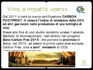 Vino a impatto «zero»
Dal 2011 è nata la nuova certificazione CARBON
FOOTPRINT  misura l’indice di emissione della CO2
ed altri gas nocivi nella produzione di una bottiglia di
vino
Nasce alla fine di uno studio condotto presso l’azienda
Salcheto di Montepulciano, nell’ambito del progetto
Siena Carbon Free 2015: che porterà la provincia di
Siena, nel 2015, ad essere la prima vasta area europea
Carbon Free, cioè a zero* emissioni di CO2
* emissioni compensati non si può mai andare a zero
 