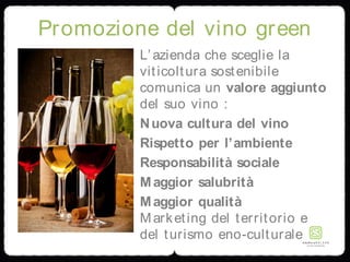 Promozione del vino green
L’azienda che sceglie la
viticoltura sostenibile
comunica un valore aggiunto
del suo vino :
Nuova cultura del vino
Rispetto per l’ambiente
Responsabilità sociale
Maggior salubrità
Maggior qualità
Marketing del territorio e
del turismo eno-culturale
 