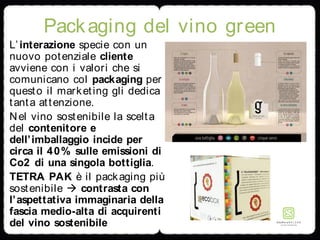 Packaging del vino green
L’interazione specie con un
nuovo potenziale cliente
avviene con i valori che si
comunicano col packaging per
questo il marketing gli dedica
tanta attenzione.
Nel vino sostenibile la scelta
del contenitore e
dell’imballaggio incide per
circa il 40% sulle emissioni di
Co2 di una singola bottiglia.
TETRA PAK è il packaging più
sostenibile  contrasta con
l’aspettativa immaginaria della
fascia medio-alta di acquirenti
del vino sostenibile
 