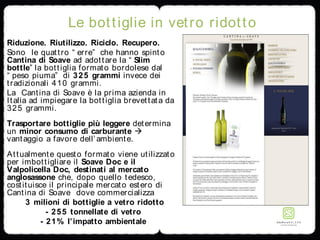 Le bottiglie in vetro ridotto
Riduzione. Riutilizzo. Riciclo. Recupero.
Sono le quattro “ erre” che hanno spinto
Cantina di Soave ad adottare la “ Slim
bottle” la bottiglia formato bordolese dal
“ peso piuma” di 325 grammi invece dei
tradizionali 410 grammi.
La Cantina di Soave è la prima azienda in
Italia ad impiegare la bottiglia brevettata da
325 grammi.
Trasportare bottiglie più leggere determina
un minor consumo di carburante 
vantaggio a favore dell’ambiente.
Attualmente questo formato viene utilizzato
per imbottigliare il Soave Doc e il
Valpolicella Doc, destinati al mercato
anglosassone che, dopo quello tedesco,
costituisce il principale mercato estero di
Cantina di Soave dove commercializza
3 milioni di bottiglie a vetro ridotto
- 255 tonnellate di vetro
- 21% l’impatto ambientale
 