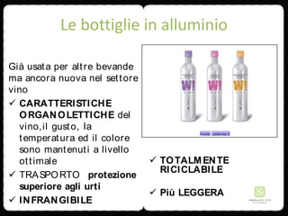 Le bottiglie in alluminio
Già usata per altre bevande
ma ancora nuova nel settore
vino
 CARATTERISTICHE
ORGANOLETTICHE del
vino,il gusto, la
temperatura ed il colore
sono mantenuti a livello
ottimale
 TRASPORTO protezione
superiore agli urti
 INFRANGIBILE
 TOTALMENTE
RICICLABILE
 Più LEGGERA
 