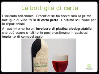 La bottiglia di carta
L’azienda britannica GreenBottle ha brevettato la prima
bottiglia di vino fatta di carta pesta  ottima soluzione per
le esportazioni
Al suo interno ha un involucro di plastica biodegradabile,
che può essere smaltito in poche settimane in qualsiasi
impianto di compostaggio
 