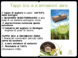 Tappi bio e a emissioni zero
Il tappo di sughero è usato nell’80%
delle bottiglie
Il SUGHERO MEDITERRANEO è alla
base di un sistema ecologico unico
 sopravvivenza numerose specie
autoctone
 Industria del sughero in Sardegna
migliaia di posti di lavoro
TAPPO BIO A EMISSIONI ZERO
1.Materiali rinnovabili derivati dalla
canna da zucchero
2. a zero emissioni di carbonio
3. Riciclabile al 100%
( Nomacorc USA)
 