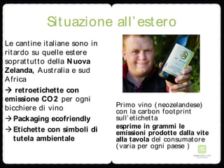Situazione all’estero
Le cantine italiane sono in
ritardo su quelle estere
soprattutto della Nuova
Zelanda, Australia e sud
Africa
 retroetichette con
emissione CO2 per ogni
bicchiere di vino
Packaging ecofriendly
Etichette con simboli di
tutela ambientale
Primo vino ( neozelandese)
con la carbon footprint
sull’etichetta
esprime in grammi le
emissioni prodotte dalla vite
alla tavola del consumatore
( varia per ogni paese )
 