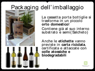 Packaging dell’imballaggio
La cassetta porta bottiglie si
trasforma in un piccolo
orto domestico!
Contiene già al suo interno
substrato e semi( Salcheto)
Anche le etichette vanno
previste in carta riciclata,
certificata e attaccate con
colle atossiche e
biodegradabili
 