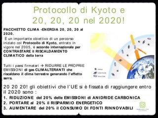 Protocollo di Kyoto e
20, 20, 20 nel 2020!
PACCHETTO CLIMA -ENERGIA 20, 20, 20 al
2020.
È un importante obiettivo di un percorso
iniziato col Protocollo di Kyoto, entrato in
vigore nel 2005, è accordo internazionale per
CONTRASTARE il RISCALDAMENTO
CLIMATICO della terra
Tutti i paesi firmatari  RIDURRE LE PROPRIE
EMISSIONI di gas CLIMALTERANTI che
riscaldano il clima terrestre generando l’effetto
serra.
20 20 20! gli obiettivi che l’UE si è fissata di raggiungere entro
il 2020 sono :
1. RIDUZIONE del 20% delle EMISSIONI di ANIDRIDE CARBONICA
2. PORTARE al 20% il RISPARMIO ENERGETICO
3. AUMENTARE del 20% il CONSUMO DI FONTI RINNOVABILI
 
