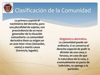 Clasificación de la Comunidad
 La primera supone el
nacimiento del derecho, para
una pluralidad de sujetos, con
prescindencia de un nexo
generador de la situación
comunitaria. La comunidad
derivativa tiene su origen en
un acto inter vivos (donación,
venta) o mortis causa
(herencia, legado).
Originaria o derivativa.
La comunidad puede ser
ordinaria, si se conserva el
derecho especial de pedir la
división de una cosa; o
forzosa, en caso de que
la naturaleza de la cosa, o
eventualmente un pacto de
indivisión, se oponga a la
partición.
 