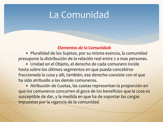 Elementos de la Comunidad:
• Pluralidad de los Sujetos, por su misma esencia, la comunidad
presupone la distribución de la relación real entre 2 o mas personas.
• Unidad en el Objeto, el derecho de cada comunero incide
hasta sobre los últimos segmentos en que pueda concebirse
fraccionada la cosa y allí, también, ese derecho coexiste con el que
ha sido atribuido a los demás comuneros.
• Atribución de Cuotas, las cuotas representan la proporción en
que los comuneros concurren al goce de los beneficios que la cosa es
susceptible de dar, y la medida en que ha de soportar las cargas
impuestas por la vigencia de la comunidad
 
