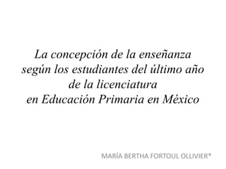 La concepción de la enseñanza
según los estudiantes del último año
de la licenciatura
en Educación Primaria en México
MARÍA BERTHA FORTOUL OLLIVIER*
 