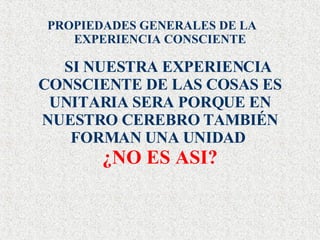PROPIEDADES GENERALES DE LA EXPERIENCIA CONSCIENTE SI NUESTRA EXPERIENCIA CONSCIENTE DE LAS COSAS ES UNITARIA SERA PORQUE EN NUESTRO CEREBRO TAMBIÉN FORMAN UNA UNIDAD  ¿NO ES ASI? 