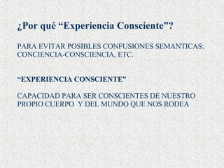 ¿Por qué “Experiencia Consciente”? PARA EVITAR POSIBLES CONFUSIONES SEMANTICAS: CONCIENCIA-CONSCIENCIA, ETC. “ EXPERIENCIA CONSCIENTE” CAPACIDAD PARA SER CONSCIENTES DE NUESTRO PROPIO CUERPO  Y DEL MUNDO QUE NOS RODEA 