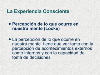 La Experiencia Consciente Percepción de lo que ocurre en nuestra mente (Locke) La percepción de lo que ocurre en nuestra mente  tiene que ver tanto con la percepción de acontecimientos externos  como internos y con la capacidad de toma de decisiones   