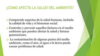¿COMO AFECTA LA SALUD DEL AMBIENTE?
 Comprende aspectos de la salud humana, incluida
la calidad de vida y el bienestar social.
 Controlar y prevenir aquellos factores en el medio
ambiente que pueden afectar la salud y futuras
generaciones.
 La contaminación de algunas partes del medio
ambiente, como el aire, el agua o la tierra puede
causar problemas de salud.
 