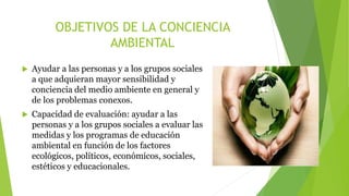 OBJETIVOS DE LA CONCIENCIA
AMBIENTAL
 Ayudar a las personas y a los grupos sociales
a que adquieran mayor sensibilidad y
conciencia del medio ambiente en general y
de los problemas conexos.
 Capacidad de evaluación: ayudar a las
personas y a los grupos sociales a evaluar las
medidas y los programas de educación
ambiental en función de los factores
ecológicos, políticos, económicos, sociales,
estéticos y educacionales.
 