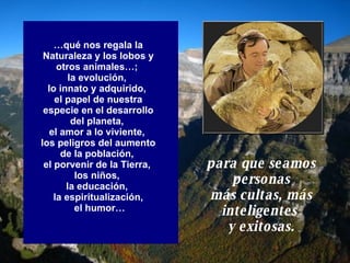… qué nos regala la Naturaleza y los lobos y otros animales…;  la evolución,  lo innato y adquirido,  el papel de nuestra especie en el desarrollo del planeta,  el amor a lo viviente,  los peligros del aumento de la población,  el porvenir de la Tierra,  los niños,  la educación,  la espiritualización, el humor… para que seamos personas más cultas, más inteligentes  y exitosas. 