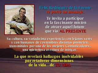 Félix Rodríguez de la Fuente te portó un mensaje. Te invita a participar  en la fascinante misión de atraer aquel futuro  que vio   AL PRESENTE Su cultura, su variadísima experiencia con lejanos seres  y con humanos de costumbres distintas prometen, transmitidos por uno de los mejores Comunicadores, una misteriosa aventura de intrigas: La que revelará hallazgos inolvidables  por retadoras dimensiones de la vida…de   TU VIDA 