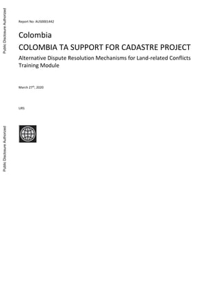 Report No: AUS0001442
.
Colombia
COLOMBIA TA SUPPORT FOR CADASTRE PROJECT
Alternative Dispute Resolution Mechanisms for Land-related Conflicts
Training Module
.
March 27th
, 2020
.
URS
.
Public
Disclosure
Authorized
Public
Disclosure
Authorized
Public
Disclosure
Authorized
Public
Disclosure
Authorized
 