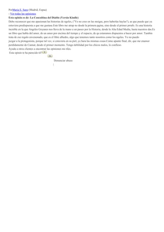 PorMaria E. Sanz (Madrid, Espaa)
- Ver todas las opiniones
Esta opinin es de: La Concubina del Diablo (Versin Kindle)
Debo reconocer que me apasionan las historias de ngeles, ("Yo no creo en las meigas, pero haberlas haylas"), as que puede que ya
estuviera predispuesta a que me gustase.Este libro me atrap no desde la primera pgina, sino desde el primer prrafo. Es una historia
increble en la que Angeles Goyanes nos lleva de la mano a un paseo por la Historia, desde la Alta Edad Media, hasta nuestros das.Es
un libro que habla del amor, de un amor por encima del tiempo y el espacio, de qu estaramos dispuestos a hacer por amor. Tambin
trata de ese regalo envenenado, que es el libre albedro, algo que tenemos tanto nosotros como los ngeles. Yo no puedo
juzgar a la protagonista, porque tal vez, si estuviera en su piel, yo hara las mismas cosas.Como apunte final, dir, que me enamor
perdidamente de Cannat, desde el primer momento. Tengo debilidad por los chicos malos, lo confieso.
Ayuda a otros clientes a encontrar las opiniones ms tiles.
Esta opinin te ha parecido til?
Denunciar abuso
|
 