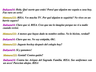 Dulzura14:  Contra las Avispas del Sagrada Familia. RISA. Sus uniformes son un asco! Parecían abejas. RISA Dulzura14:  Hola. Qué suerte que estás! Pensé que alguien me seguía a casa hoy. Fue raro en serio!  Meteoro123:  RISA. Ves mucha TV. Por qué alguien te seguiría? No vives en un barrio seguro? Dulzura14:  Claro que sí. RISA. Creo que me lo imagine porque no vi a nadie cuando revisé.  Meteoro123:  A menos que hayas dado tu nombre online. No lo hiciste, verdad? Dulzura14:  Claro que no. No soy estúpida, Ok!.  Meteoro123:  Jugaste hockey después del colegio hoy? Dulzura14:  Sí y ganamos! Meteoro123:  Genial! Contra quién?  