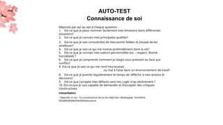 AUTO-TEST
Connaissance de soi
Réponds par oui ou non à chaque question :
1. Est-ce que je peux nommer facilement mes émotions dans différentes
situations?
2. Est-ce que je connais mes principales qualités?
3. Est-ce que je sais conscient(e) de mes points faibles et j’essaie de les
améliorer?
4. Est-ce que je sais ce qui me motive profondément dans la vie?
5. Est-ce que je connais mes valeurs personnelles (ex. : respect, liberté,
honnêteté) ?
6. Est-ce que je comprends comment je réagis sous pression ou face aux
conflits?
V. Est-ce que je sais ce qui me rend heureux(se)
ou mal à l’aise dans un environnement de travil?
8. Est-ce que je prends régulièrement le temps de réfléchir à mes actions et
décisions?
9. Est-ce que j’accepte mes défauts sans me j ugér trop sévèrement ?
10. Est-ce que je suis capable de demander et d’accepter des critiques
constructives
Interprétation
• Majorité de nui : Ta connaissance de toi est déjà bien développée. OontAilxb
ËÉbâMfiÆléWtEëttQfétôtâscience.
 