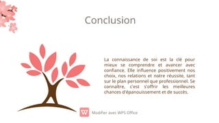 Conclusion
La connaissance de soi est la clé pour
mieux se comprendre et avancer avec
confiance. Elle influence positivement nos
choix, nos relations et notre réussite, tant
sur le plan personnel que professionnel. Se
connaître, c'est s'offrir les meilleures
chances d'épanouissement et de succès.
Modifier avec WPS Office
 