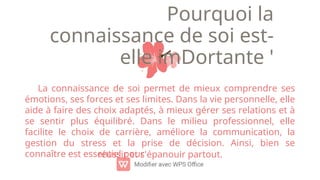 Pourquoi la
connaissance de soi est-
elle imDortante '
La connaissance de soi permet de mieux comprendre ses
émotions, ses forces et ses limites. Dans la vie personnelle, elle
aide à faire des choix adaptés, à mieux gérer ses relations et à
se sentir plus équilibré. Dans le milieu professionnel, elle
facilite le choix de carrière, améliore la communication, la
gestion du stress et la prise de décision. Ainsi, bien se
connaître est essentiel pour
réussir et s'épanouir partout.
 