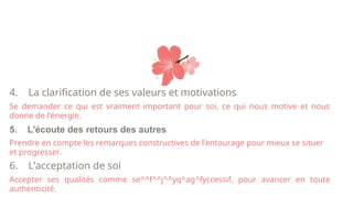 4. La clarification de ses valeurs et motivations
Se demander ce qui est vraiment important pour soi, ce qui nous motive et nous
donne de l’énergie.
5. L'écoute des retours des autres
Prendre en compte les remarques constructives de l’entourage pour mieux se situer
et progresser.
6. L’acceptation de soi
Accepter ses qualités comme se^^f^^j^^yq^ag^fyccessif, pour avancer en toute
authenticité.
 
