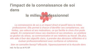 l'impact de la connaissance de soi
dans
le milieu professionnel
La connaissance de soi a un impact direct et positif dans le milieu
professionnel. Elle permet à chacun d’identifier ses compétences, ses
limites, ses valeurs et ses motivations, ce qui facilite le choix d'un poste
adapté. En comprenant mieux ses réactions et ses émotions, on améliore
sa gestion du stress, sa communication et ses relations au travail. De plus,
elle aide à fixer des objectifs clairs, à prendre des décisions réfléchies et à
évoluer professionnellement avec confiance et cohérence.
bien se connaître favorjs^’efficacité, l’épanouissement et la réussite dans
m& i fie Ou vas W PS Off
 