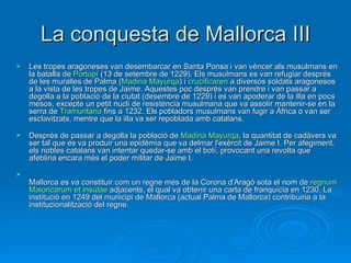 La conquesta de Mallorca III Les tropes aragoneses van desembarcar en Santa Ponsa i van vèncer als musulmans en la batalla de  Portopí  (13 de setembre de 1229). Els musulmans es van refugiar després de les muralles de Palma ( Madina   Mayurqa ) i  crucificaren  a diversos soldats aragonesos a la vista de les tropes de Jaime. Aquestes poc després van prendre i van passar a degolla a la població de la ciutat (desembre de 1229) i es van apoderar de la illa en pocs mesos, excepte un petit nucli de resistència musulmana que va assolir mantenir-se en la serra de  Tramuntana  fins a 1232. Els pobladors musulmans van fugir a Àfrica o van ser esclavitzats, mentre que la illa va ser repoblada amb catalans.  Després de passar a degolla la població de  Madina   Mayurqa , la quantitat de cadàvers va ser tal que es va produir una epidèmia que va delmar l'exèrcit de Jaime I. Per afegiment, els nobles catalans van intentar quedar-se amb el botí, provocant una revolta que afebliria encara més el poder militar de Jaime I.  Mallorca es va constituir com un regne més de la Corona d'Aragó sota el nom de  regnum   Maioricarum   et   insulae  adjacents, el qual va obtenir una carta de franquícia en 1230. La institució en 1249 del municipi de Mallorca (actual Palma de Mallorca) contribuiria a la institucionalització del regne.  