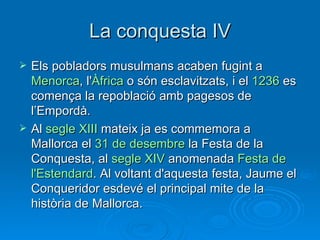 La conquesta IV Els pobladors musulmans acaben fugint a  Menorca , l' Àfrica  o són esclavitzats, i el  1236  es comença la repoblació amb pagesos de l’Empordà. Al  segle  XIII  mateix ja es commemora a Mallorca el  31 de  desembre  la Festa de la Conquesta, al  segle  XIV  anomenada  Festa  de  l'Estendard . Al voltant d'aquesta festa, Jaume el Conqueridor esdevé el principal mite de la història de Mallorca. 