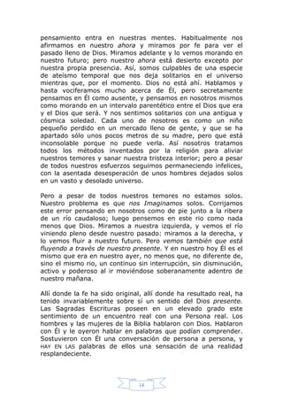 pensamiento entra en nuestras mentes. Habitualmente nos
afirmamos en nuestro ahora y miramos por fe para ver el
pasado lleno de Dios. Miramos adelante y lo vemos morando en
nuestro futuro; pero nuestro ahora está desierto excepto por
nuestra propia presencia. Así, somos culpables de una especie
de ateísmo temporal que nos deja solitarios en el universo
mientras que, por el momento. Dios no está ahí. Hablamos y
hasta vociferamos mucho acerca de Él, pero secretamente
pensamos en Él como ausente, y pensamos en nosotros mismos
como morando en un intervalo parentético entre el Dios que era
y el Dios que será. Y nos sentimos solitarios con una antigua y
cósmica soledad. Cada uno de nosotros es como un niño
pequeño perdido en un mercado lleno de gente, y que se ha
apartado sólo unos pocos metros de su madre, pero que está
inconsolable porque no puede verla. Así nosotros tratamos
todos los métodos inventados por la religión para aliviar
nuestros temores y sanar nuestra tristeza interior; pero a pesar
de todos nuestros esfuerzos seguimos permaneciendo infelices,
con la asentada desesperación de unos hombres dejados solos
en un vasto y desolado universo.
Pero a pesar de todos nuestros temores no estamos solos.
Nuestro problema es que nos Imaginamos solos. Corrijamos
este error pensando en nosotros como de pie junto a la ribera
de un río caudaloso; luego pensemos en este rio como nada
menos que Dios. Miramos a nuestra izquierda, y vemos el río
viniendo pleno desde nuestro pasado: miramos a la derecha, y
lo vemos fluir a nuestro futuro. Pero vemos también que está
fluyendo a través de nuestro presente. Y en nuestro hoy Él es el
mismo que era en nuestro ayer, no menos que, no diferente de,
sino el mismo rio, un continuo sin interrupción, sin disminución,
activo y poderoso al ir moviéndose soberanamente adentro de
nuestro mañana.
Allí donde la fe ha sido original, allí donde ha resultado real, ha
tenido invariablemente sobre sí un sentido del Dios presente.
Las Sagradas Escrituras poseen en un elevado grado este
sentimiento de un encuentro real con una Persona real. Los
hombres y las mujeres de la Biblia hablaron con Dios. Hablaron
con Él y le oyeron hablar en palabras que podían comprender.
Sostuvieron con Él una conversación de persona a persona, y
HAY EN LAS palabras de ellos una sensación de una realidad
resplandeciente.

14

 