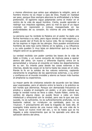 y menos ofensivos que antes que adoptara la religión, pero el
hombre mismo no es mejor a ojos de Dios. Puede en realidad
ser peor, porque Dios siempre aborrece la artificialidad y la falsa
pretensión. El egoísmo sigue palpitando como el motor en el
centro de la vida de aquel hombre. Cierto, puede aprender a
redirigir sus impulsos egoístas, pero su mal es que el yo sigue
viviendo sin reprensión e incluso insospechado en las
profundidades de su corazón. Es víctima de una religión sin
poder.
La persona que ha recibido la Palabra sin el poder ha dado una
forma hermosa a su seto, pero sigue siendo un seto espinoso, y
nunca puede dar el fruto de la nueva vida. No se recogen uvas
de los espinos ni higos de los abrojos. Pero pueden encontrarse
hombres de este tipo como líderes en la Iglesia, y su influencia
y su voto pueden Ir muy lejos en determinar qué es lo que la
religión será en su generación.
La verdad recibida con poder cambia las bases de la vida de
Adán a Cristo, y un nuevo conjunto de motivos pasa a operar
dentro del alma. Un nuevo y diferente Espíritu entra en la
personalidad y renueva al creyente en todos los departamentos
de su ser. Su interés pasa desde las cosas externas a las
internas, desde las cosas en la tierra hasta las cosas en el cielo.
Pierde la fe en la solidez de los valores externos, captando
claramente lo engañoso de las apariencias externas, y su amor
y confianza en el mundo invisible y eterno se hacen más fuertes
al ampliarse su experiencia.
La mayor parte de cristianos estarán de acuerdo con las Ideas
aquí expresadas, pero el abismo entre la teoría y la práctica es
tan hondo que aterroriza. Porque con demasiada frecuencia se
predica y acepta el evangelio sin poder, y el giro radical que
exige la verdad nunca se lleva a cabo. Puede haber, cierto es,
cambio de alguna clase; se puede llevar a cabo un trato
intelectual y emocional con la verdad, pero sea lo que sea que
sucede, no es suficiente, no es suficientemente profundo, no es
bastante radical. La «criatura» es cambiada, pero no es
«nueva». Y precisamente ahí está la tragedia de todo ello. El
evangelio trata acerca de una nueva vida, de una vida de lo
alto, hacia un nuevo nivel del ser, y no es hasta que se ha
llegado a este renacimiento que se ha operado una obra de
salvación dentro del alma.

22

 