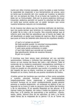 noche por ellos mismos escogida, como ha dado a cada hombre
la capacidad de responder a sus llamamientos de gracia, pero
en tanto que la elección del «no» puede ser nuestra, la elección
del «sí» es siempre de Dios. Él es el Autor de nuestra fe, como
debe ser su Consumador. Sólo por la gracia podemos continuar
creyendo; podemos persistir en querer la voluntad de Dios sólo
en tanto que somos asidos por un poder benigno que venza
nuestra tendencia natural a la incredulidad.
Es de manera tan plena que los hombres disfrutan de dominar,
que nos gusta pensar que tenemos en nuestras propias manos
el poder de la vida y de la muerte. Nos encanta pensar que el
infierno será más fácil de sobrellevar por el hecho de haber ido
allí desafiando un poder que trataba de regirnos. Bien lo sabía el
que puso en boca de Satanás este discurso de orgulloso desafío:
¿Y qué si el campo se pierde?
No todo perdido queda: la voluntad inconquistable,
La dedicación a la venganza, eterno odio,
Y valor para jamás someterse ni ceder.
¿Y qué más habrá que vencido ser no pueda?
Que glorificación Jamás de nosotros forzará,
Ni por ira ni poder.
Y mientras que bien pocos osan proclamar así sus secretos
sentimientos, millones y millones han asimilado la idea de que
tienen en sus manos las llaves del cielo y del infierno. Todo el
contenido de la moderna predicación evangelística contribuye a
esta actitud. Se magnifica al hombre y se minimiza a Dios.
Cristo es puesto en una posición que excite a la piedad en lugar
del respeto de que es digno, mientras se queda en pie, con la
lámpara en su mano, fuera de una puerta recubierta de hiedra.
¡Cuánto yerran los hombres que conciben a Dios como sometido
a nuestra voluntad humana o como manteniéndose
respetuosamente fuera, esperando a nuestro beneplácito
humano! Aunque en su amor condescendiente pueda parecer
ponerse a nuestra disposición, sin embargo no abdica ni por un
segundo de su trono ni cede su derecho como Señor del hombre
y de la naturaleza. Él es aquella Majestad en las alturas. A Él
claman todos los ángeles, los cielos y todos los poderes que en
ellos hay; a Él claman los querubines y los serafines: «Santo,
santo, santo, Jehová Dios de los ejércitos, el cielo y la tierra
están llenos de la majestad de tu gloria.» Él es el Temor de

33

 