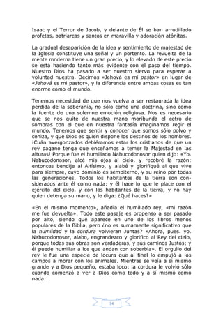Isaac y el Terror de Jacob, y delante de Él se han arrodillado
profetas, patriarcas y santos en maravilla y adoración atónitas.
La gradual desaparición de la idea y sentimiento de majestad de
la Iglesia constituye una señal y un portento. La revuelta de la
mente moderna tiene un gran precio, y lo elevado de este precio
se está haciendo tanto más evidente con el paso del tiempo.
Nuestro Dios ha pasado a ser nuestro siervo para esperar a
voluntad nuestra. Decimos «Jehová es mi pastor» en lugar de
«Jehová es mi pastor», y la diferencia entre ambas cosas es tan
enorme como el mundo.
Tenemos necesidad de que nos vuelva a ser restaurada la idea
perdida de la soberanía, no sólo como una doctrina, sino como
la fuente de una solemne emoción religiosa. Nos es necesario
que se nos quite de nuestra mano moribunda el cetro de
sombras con el que en nuestra fantasía imaginamos regir el
mundo. Tenemos que sentir y conocer que somos sólo polvo y
ceniza, y que Dios es quien dispone los destinos de los hombres.
¡Cuán avergonzados debiéramos estar los cristianos de que un
rey pagano tenga que enseñamos a temer la Majestad en las
alturas! Porque fue el humillado Nabucodonosor quien dijo: «Yo.
Nabucodonosor, alcé mis ojos al cielo, y recobré la razón;
entonces bendije al Altísimo, y alabé y glorifiqué al que vive
para siempre, cuyo dominio es sempiterno, y su reino por todas
las generaciones. Todos los habitantes de la tierra son considerados ante él como nada: y él hace lo que le place con el
ejército del cielo, y con los habitantes de la tierra, y no hay
quien detenga su mano, y le diga: ¿Qué haces?»
«En el mismo momento», añadía el humillado rey, «mi razón
me fue devuelta». Todo este pasaje es propenso a ser pasado
por alto, siendo que aparece en uno de los libros menos
populares de la Biblia, pero ¿no es sumamente significativo que
la humildad y la cordura volvieran Juntas? «Ahora, pues. yo.
Nabucodonosor, alabo, engrandezco y glorifico al Rey del cielo,
porque todas sus obras son verdaderas, y sus caminos Justos; y
él puede humillar a los que andan con soberbia». El orgullo del
rey le fue una especie de locura que al final lo empujó a los
campos a morar con los animales. Mientras se veía a sí mismo
grande y a Dios pequeño, estaba loco; la cordura le volvió sólo
cuando comenzó a ver a Dios como todo y a sí mismo como
nada.

34

 