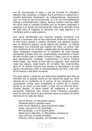 nos ha envenenado la copa y nos ha tornado en rebeldes?
Aquella vieja serpiente, el diablo, fue la primera en seducirnos a
aquella temeraria declaración de Independencia, declaración
que. en vista de las circunstancias, es a la vez tremendamente
cómica y profundamente trágica. Porque nuestro enemigo debe
de reírse ante la vanidad increíble que se muestra dispuesta a
oponerse a la fuerza del Omnipotente: ésta es la comedia cínica
de todo ello; la tragedia se derrama con cada lágrima y se
entristece junto a cada sepulcro.
Una cierta familiaridad con nuestros propios corazones nos
llevará a reconocer que no hay esperanza dentro de nosotros, y
la más breve ojeada a nuestro alrededor nos debería mostrar
que no debemos esperar ayuda alguna del exterior. La misma
naturaleza nos ensenará que (aparte de Dios) no somos más
que huérfanos de la creación, vagabundos de los espacios siderales, atrapados impotentes en el torbellino de unas fuerzas
demasiado grandes para ser comprendidas. Avanzando a través
de este mundo ruge un poder inmenso y ciego, que en su estela
deja generaciones, ciudades, civilizaciones. La tierra, nuestro
breve hogar, nos ofrece al final sólo un sepulcro. Para nosotros
nada hay seguro, nada bueno. En el Señor hay misericordia,
pero en el mundo ninguna hay, porque la naturaleza y la vida
siguen moviéndose como si desconocedoras del bien y del mal,
de la tristeza o del dolor humanos.
Fue para salvar a Jacob de una esperanza engañosa que Dios se
enfrentó con él aquella noche en las riberas de aquel rio. Para
salvarlo de su confianza en sí mismo, le fue necesario a Dios
conquistarlo, luchar para arrebatarle el control de sí mismo,
tomar en su mano su gran poder, y regir con un cetro de amor.
Charles Wesley, el dulce cantor de Inglaterra, y con una
percepción espiritual rara incluso entre cristianos avezados,
puso en boca de Jacob lo que concibió como su oración al luchar
con Dios en el vado del Jaboc:
Ida mi fuerza, mi naturaleza muere;
Húndame bajo tu pesada mano;
Para revivir desmayo, para levantarme caigo:
Caigo, mas por fe me mantengo.
Me mantengo, y no te dejaré partir.
Hasta que tu Nombre, tu Naturaleza, conozca yo.
Cojo cual soy, la presa arrebato;
Infierno, tierra y pecado, con facilidad venzo:

38

 