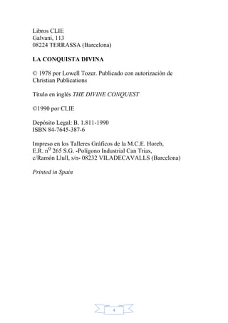 Libros CLIE
Galvani, 113
08224 TERRASSA (Barcelona)
LA CONQUISTA DIVINA
© 1978 por Lowell Tozer. Publicado con autorización de
Christian Publications
Título en inglés THE DIVINE CONQUEST
©1990 por CLIE
Depósito Legal: B. 1.811-1990
ISBN 84-7645-387-6
Impreso en los Talleres Gráficos de la M.C.E. Horeb,
E.R. nQ 265 S.G. -Polígono Industrial Can Trias,
c/Ramón Llull, s/n- 08232 VILADECAVALLS (Barcelona)
Printed in Spain

4

 