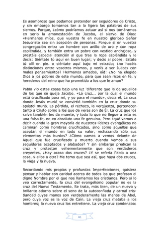 Es asombroso que podamos pretender ser seguidores de Cristo,
y sin embargo tomarnos tan a la ligera las palabras de sus
siervos. Porque, ¿cómo podríamos actuar así si nos tomáramos
en serio la amonestación de Jacobo, el siervo de Dios:
«Hermanos míos, que vuestra fe en nuestro glorioso Señor
Jesucristo sea sin acepción de personas. Porque si en vuestra
congregación entra un hombre con anillo de oro y con ropa
espléndida, y también entra un pobre con vestido andrajoso, y
prestáis especial atención al que trae la ropa espléndida y le
decís: Siéntate tú aquí en buen lugar; y decís al pobre: Estate
tú allí en pie. o siéntate aquí bajo mi estrado; ¿no hacéis
distinciones entre vosotros mismos, y venís a ser Jueces con
malos pensamientos? Hermanos amados, oíd: ¿No ha elegido
Dios a los pobres de este mundo, para que sean ricos en fe, y
herederos del reino que ha prometido a los que le aman?
Pablo vio estas cosas bajo una luz 'diferente que la de aquellos
de los que se queja Jacobo. «La cruz... por la cual el mundo
está crucificado para mí, y yo para el mundo», decía él. La cruz
donde Jesús murió se convirtió también en la cruz donde su
apóstol murió. La pérdida, el rechazo, la vergüenza, pertenecen
tanto a Cristo como a los que de veras son de Él. La cruz que los
salva también les da muerte, y todo lo que no llegue a esto es
una falsa fe, no en absoluto una fe genuina. Pero ¿qué vamos a
decir cuando la gran mayoría de nuestros líderes evangélicos no
caminan como hombres crucificados, sino como aquellos que
aceptan el mundo en todo su valor, rechazando sólo sus
elementos más burdos? ¿Cómo vamos a vemos delante de
Aquel que fue crucificado y muerto cuando vemos a sus
seguidores aceptados y alabados? Y sin embargo predican la
cruz y protestan vehementemente que son verdaderos
creyentes. ¿Hay acaso dos cruces? ¿Y se refería Pablo a una
cosa, y ellos a otra? Me temo que sea así, que haya dos cruces,
la vieja y la nueva.
Recordando mis propias y profundas Imperfecciones, quisiera
pensar y hablar con caridad acerca de todos los que profesan el
digno Nombre por el que nos llamamos los cristianos. Pero si lo
veo correctamente, la cruz del evangelismo popular no es la
cruz del Nuevo Testamento. Se trata, más bien, de un nuevo y
brillante adorno sobre el seno de la autoconfiada y carnal cristiandad cuyas manos son verdaderamente las manos de Abel,
pero cuya voz es la voz de Caín. La vieja cruz mataba a los
hombres; la nueva cruz los entretiene. La vieja cruz condenaba:

40

 