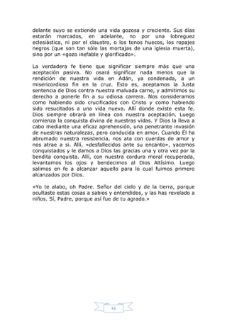 delante suyo se extiende una vida gozosa y creciente. Sus días
estarán marcados, en adelante, no por una lobreguez
eclesiástica, ni por el claustro, o los tonos huecos, los ropajes
negros (que son tan sólo las mortajas de una iglesia muerta),
sino por un «gozo inefable y glorificado».
La verdadera fe tiene que significar siempre más que una
aceptación pasiva. No osará significar nada menos que la
rendición de nuestra vida en Adán, ya condenada, a un
misericordioso fin en la cruz. Esto es, aceptamos la Justa
sentencia de Dios contra nuestra malvada carne, y admitimos su
derecho a ponerle fin a su odiosa carrera. Nos consideramos
como habiendo sido crucificados con Cristo y como habiendo
sido resucitados a una vida nueva. Allí donde existe esta fe.
Dios siempre obrará en línea con nuestra aceptación. Luego
comienza la conquista divina de nuestras vidas. Y Dios la lleva a
cabo mediante una eficaz aprehensión, una penetrante invasión
de nuestras naturalezas, pero conducida en amor. Cuando Él ha
abrumado nuestra resistencia, nos ata con cuerdas de amor y
nos atrae a si. Allí, «desfallecidos ante su encanto», yacemos
conquistados y le damos a Dios las gracias una y otra vez por la
bendita conquista. Allí, con nuestra cordura moral recuperada,
levantamos los ojos y bendecimos al Dios Altísimo. Luego
salimos en fe a alcanzar aquello para lo cual fuimos primero
alcanzados por Dios.
«Yo te alabo, oh Padre. Señor del cielo y de la tierra, porque
ocultaste estas cosas a sabios y entendidos, y las has revelado a
niños. Sí, Padre, porque así fue de tu agrado.»

43

 