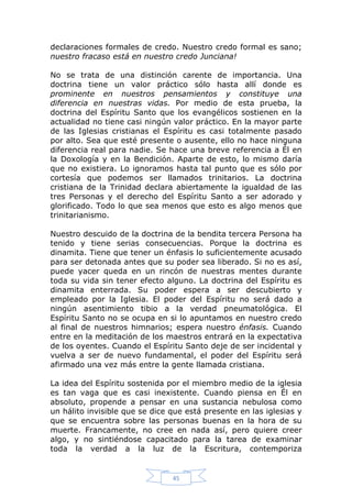 declaraciones formales de credo. Nuestro credo formal es sano;
nuestro fracaso está en nuestro credo Junciana!
No se trata de una distinción carente de importancia. Una
doctrina tiene un valor práctico sólo hasta allí donde es
prominente en nuestros pensamientos y constituye una
diferencia en nuestras vidas. Por medio de esta prueba, la
doctrina del Espíritu Santo que los evangélicos sostienen en la
actualidad no tiene casi ningún valor práctico. En la mayor parte
de las Iglesias cristianas el Espíritu es casi totalmente pasado
por alto. Sea que esté presente o ausente, ello no hace ninguna
diferencia real para nadie. Se hace una breve referencia a Él en
la Doxología y en la Bendición. Aparte de esto, lo mismo daría
que no existiera. Lo ignoramos hasta tal punto que es sólo por
cortesía que podemos ser llamados trinitarios. La doctrina
cristiana de la Trinidad declara abiertamente la igualdad de las
tres Personas y el derecho del Espíritu Santo a ser adorado y
glorificado. Todo lo que sea menos que esto es algo menos que
trinitarianismo.
Nuestro descuido de la doctrina de la bendita tercera Persona ha
tenido y tiene serias consecuencias. Porque la doctrina es
dinamita. Tiene que tener un énfasis lo suficientemente acusado
para ser detonada antes que su poder sea liberado. Si no es así,
puede yacer queda en un rincón de nuestras mentes durante
toda su vida sin tener efecto alguno. La doctrina del Espíritu es
dinamita enterrada. Su poder espera a ser descubierto y
empleado por la Iglesia. El poder del Espíritu no será dado a
ningún asentimiento tibio a la verdad pneumatológica. El
Espíritu Santo no se ocupa en si lo apuntamos en nuestro credo
al final de nuestros himnarios; espera nuestro énfasis. Cuando
entre en la meditación de los maestros entrará en la expectativa
de los oyentes. Cuando el Espíritu Santo deje de ser incidental y
vuelva a ser de nuevo fundamental, el poder del Espíritu será
afirmado una vez más entre la gente llamada cristiana.
La idea del Espíritu sostenida por el miembro medio de la iglesia
es tan vaga que es casi inexistente. Cuando piensa en Él en
absoluto, propende a pensar en una sustancia nebulosa como
un hálito invisible que se dice que está presente en las iglesias y
que se encuentra sobre las personas buenas en la hora de su
muerte. Francamente, no cree en nada así, pero quiere creer
algo, y no sintiéndose capacitado para la tarea de examinar
toda la verdad a la luz de la Escritura, contemporiza

45

 