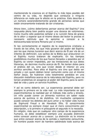 manteniendo la creencia en el Espíritu lo más lejos posible del
centro de su vida, no dejando que conduzca a ninguna
diferencia en nada que le afecte en la práctica. Esto describe a
un número sorprendentemente grande de personas serias que
están sinceramente tratando de ser cristianas.
Ahora bien, ¿cómo deberíamos pensar acerca del Espíritu? Una
respuesta plena bien podría ocupar una docena de volúmenes.
Como mucho sólo podemos señalar a la «unción llena de gracia
de lo alto» y esperar que el mismo deseo del lector le provea el
necesario estímulo que lo apremie a conocer a la
bienaventurada tercera Persona por sí mismo.
Si leo correctamente el registro de la experiencia cristiana a
través de los años, los que más gozaron del poder del Espíritu
son los que menos tuvieron que decir acerca de Él por vía de un
Intento de definición. Los santos de la Biblia que anduvieron en
el Espíritu nunca trataron de explicarlo. En los tiempos
postbíblicos muchos de los que fueron llenados y poseídos por el
Espíritu se vieron impedidos, por las limitaciones de sus dotes
literarias, de decirnos mucho acerca de Él. No tenían dotes para
el análisis del yo, sino que vivían desde el interior en una
acrítica sencillez. Para ellos el Espíritu era Uno que debía ser
amado y con quien debían tener comunión como con el mismo
Señor Jesús. Se hubieran visto totalmente perdidos en una
discusión metafísica acerca de la naturaleza del Espíritu, pero no
tenían problemas en acogerse al poder del Espíritu para la santidad de vida y para un servicio fructífero.
Y así es como debería ser. La experiencia personal debe ser
siempre lo primero en la vida real. Lo más importante es que
experimentemos la realidad por el método más corto y directo.
Un niño puede comer un alimento nutritivo sin saber nada
acerca de química ni de dietética. Un muchacho campesino
puede conocer los deleites del puro amor y no haber oído nunca
de Sigmund Freud o de Havelock Ellis. El conocimiento
experimental es siempre mejor que el mero conocimiento por
descripción, y lo primero ni presupone el segundo ni lo necesita.
En religión, más que en cualquier otro campo de la experiencia
humana, se debe establecer siempre una acusada distinción
entre conocer acerca de y conocer. La distinción es la misma
que entre conocer acerca de la comida y realmente consumirla.
Un hombre puede morir de hambre sabiéndolo todo acerca del

46

 