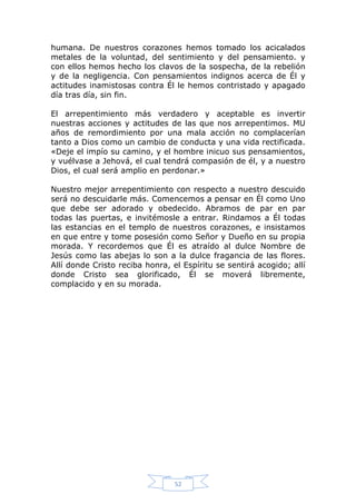 humana. De nuestros corazones hemos tomado los acicalados
metales de la voluntad, del sentimiento y del pensamiento. y
con ellos hemos hecho los clavos de la sospecha, de la rebelión
y de la negligencia. Con pensamientos indignos acerca de Él y
actitudes inamistosas contra Él le hemos contristado y apagado
día tras día, sin fin.
El arrepentimiento más verdadero y aceptable es invertir
nuestras acciones y actitudes de las que nos arrepentimos. MU
años de remordimiento por una mala acción no complacerían
tanto a Dios como un cambio de conducta y una vida rectificada.
«Deje el impío su camino, y el hombre inicuo sus pensamientos,
y vuélvase a Jehová, el cual tendrá compasión de él, y a nuestro
Dios, el cual será amplio en perdonar.»
Nuestro mejor arrepentimiento con respecto a nuestro descuido
será no descuidarle más. Comencemos a pensar en Él como Uno
que debe ser adorado y obedecido. Abramos de par en par
todas las puertas, e invitémosle a entrar. Rindamos a Él todas
las estancias en el templo de nuestros corazones, e insistamos
en que entre y tome posesión como Señor y Dueño en su propia
morada. Y recordemos que Él es atraído al dulce Nombre de
Jesús como las abejas lo son a la dulce fragancia de las flores.
Allí donde Cristo reciba honra, el Espíritu se sentirá acogido; allí
donde Cristo sea glorificado, Él se moverá libremente,
complacido y en su morada.

52

 