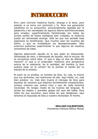 INTRODUCCION
ESTE LIBRO CONTIENE medicina fuerte, amarga a la boca, pero
potente si se toma con contrición y fe. Para una generación
satisfecha en su presunción, emocionalmente agotada por la
palabrería y las vaciedades de algunos líderes bienintencionados
pero errados, superficialmente familiarizada con todos los
puntos sutiles de frases teológicas bien cuidadas, la medicina
puede ser demasiado amarga. Sólo los que han perdido toda
esperanza se beneficiarán. Que muchos sean los muertos del
Señor, y que se multipliquen los desesperanzados. Sólo
entonces podremos experimentar lo que algunos de nosotros
conocemos de oídas.
Algunos observarán aquello en lo que están en desacuerdo.
Demasiado de esto, o demasiado de aquello, dirá la excusa. No
te encuentres entre ellos. ¿Y qué si algo se dice de diferente
manera? ¿Y qué si el predicador mantiene otra perspectiva
acerca de la soberanía, de la santidad, del hombre (y bien
pudiera estar en lo cierto)? No te pierdas el meollo por tu
estudio de la corteza.
El autor es un profeta, un hombre de Dios. Su vida, lo mismo
que sus sermones, son testimonio de ello. Aquí habla; no, más
bien predica: no. más bien truena el mensaje de Dios para
aquellos de nosotros que estamos terriblemente empobrecidos,
aunque creemos que somos ricos y que de nada tenemos
necesidad. No tengas miedo de los truenos del lenguaje. Ni
temas los osados y acerados golpes del rayo del habla. Para
todos los que escuchen, para todos los que obedezcan, aquí
tenemos la respuesta de Dios a nuestra necesidad: Él mismo.

-WlLLIAM CULBERTSON,
Presidente Instituto Bíblico Moody

6

 