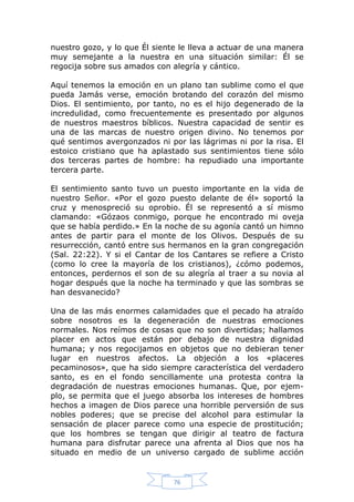 nuestro gozo, y lo que Él siente le lleva a actuar de una manera
muy semejante a la nuestra en una situación similar: Él se
regocija sobre sus amados con alegría y cántico.
Aquí tenemos la emoción en un plano tan sublime como el que
pueda Jamás verse, emoción brotando del corazón del mismo
Dios. El sentimiento, por tanto, no es el hijo degenerado de la
incredulidad, como frecuentemente es presentado por algunos
de nuestros maestros bíblicos. Nuestra capacidad de sentir es
una de las marcas de nuestro origen divino. No tenemos por
qué sentimos avergonzados ni por las lágrimas ni por la risa. El
estoico cristiano que ha aplastado sus sentimientos tiene sólo
dos terceras partes de hombre: ha repudiado una importante
tercera parte.
El sentimiento santo tuvo un puesto importante en la vida de
nuestro Señor. «Por el gozo puesto delante de él» soportó la
cruz y menospreció su oprobio. Él se representó a sí mismo
clamando: «Gózaos conmigo, porque he encontrado mi oveja
que se había perdido.» En la noche de su agonía cantó un himno
antes de partir para el monte de los Olivos. Después de su
resurrección, cantó entre sus hermanos en la gran congregación
(Sal. 22:22). Y si el Cantar de los Cantares se refiere a Cristo
(como lo cree la mayoría de los cristianos), ¿cómo podemos,
entonces, perdernos el son de su alegría al traer a su novia al
hogar después que la noche ha terminado y que las sombras se
han desvanecido?
Una de las más enormes calamidades que el pecado ha atraído
sobre nosotros es la degeneración de nuestras emociones
normales. Nos reímos de cosas que no son divertidas; hallamos
placer en actos que están por debajo de nuestra dignidad
humana; y nos regocijamos en objetos que no debieran tener
lugar en nuestros afectos. La objeción a los «placeres
pecaminosos», que ha sido siempre característica del verdadero
santo, es en el fondo sencillamente una protesta contra la
degradación de nuestras emociones humanas. Que, por ejemplo, se permita que el juego absorba los intereses de hombres
hechos a imagen de Dios parece una horrible perversión de sus
nobles poderes; que se precise del alcohol para estimular la
sensación de placer parece como una especie de prostitución;
que los hombres se tengan que dirigir al teatro de factura
humana para disfrutar parece una afrenta al Dios que nos ha
situado en medio de un universo cargado de sublime acción

76

 