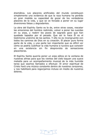 dramática. Los placeres artificiales del mundo constituyen
simplemente una evidencia de que la raza humana ha perdido
en gran medida su capacidad de gozar de los verdaderos
placeres de la vida, y que se ve forzada a poner en su lugar
diversiones falsas y degradantes.
La obra del Espíritu Santo es la de, entre otras cosas, rescatar
las emociones del hombre redimido, volver a poner las cuerdas
en su arpa, y reabrir los pozos de sagrado gozo que han
quedado tapados por el pecado. Que así lo hace Él es el
testimonio unánime de los santos. Y ello no es incongruente con
todos los caminos de Dios en su creación. El placer puro forma
parte de la vida, y una parte tan importante que es difícil ver
cómo se podría Justificar la vida humana si tuviera que consistir
en una existencia sin fin desprovista de sensaciones
placenteras.
El Espíritu Santo querría poner un arpa eólica en la ventana de
nuestras almas para que los vientos del cielo toquen una suave
melodía para un acompañamiento musical de la más humilde
tarea que seamos llamados a efectuar. El amor espiritual de
Cristo hará una música constante dentro de nuestros corazones,
y nos habilitará para regocijamos incluso en medio de nuestros
dolores.

77

 
