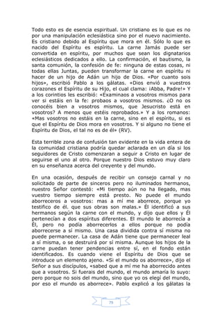 Todo esto es de esencia espiritual. Un cristiano es lo que es no
por una manipulación eclesiástica sino por el nuevo nacimiento.
Es cristiano debido al Espíritu que mora en él. Sólo lo que es
nacido del Espíritu es espíritu. La carne Jamás puede ser
convertida en espíritu, por muchos que sean los dignatarios
eclesiásticos dedicados a ello. La confirmación, el bautismo, la
santa comunión, la confesión de fe: ninguna de estas cosas, ni
todas ellas Juntas, pueden transformar la carne en espíritu ni
hacer de un hijo de Adán un hijo de Dios. «Por cuanto sois
hijos», escribió Pablo a los gálatas. «Dios envió a vuestros
corazones el Espíritu de su Hijo, el cual clama: ¡Abba, Padre!» Y
a los corintios les escribió: «Examinaos a vosotros mismos para
ver si estáis en la fe: probaos a vosotros mismos. ¿O no os
conocéis bien a vosotros mismos, que Jesucristo está en
vosotros? A menos que estéis reprobados.» Y a los romanos:
«Mas vosotros no estáis en la carne, sino en el espíritu, si es
que el Espíritu de Dios mora en vosotros. Y si alguno no tiene el
Espíritu de Dios, el tal no es de él» (RV).
Esta terrible zona de confusión tan evidente en la vida entera de
la comunidad cristiana podría quedar aclarada en un día si los
seguidores de Cristo comenzaran a seguir a Cristo en lugar de
seguirse el uno al otro. Porque nuestro Dios estuvo muy claro
en su enseñanza acerca del creyente y del mundo.
En una ocasión, después de recibir un consejo carnal y no
solicitado de parte de sinceros pero no iluminados hermanos,
nuestro Señor contestó: «Mi tiempo aún no ha llegado, mas
vuestro tiempo siempre está presto. No puede el mundo
aborreceros a vosotros: mas a mí me aborrece, porque yo
testifico de él. que sus obras son malas.» Él identificó a sus
hermanos según la carne con el mundo, y dijo que ellos y Él
pertenecían a dos espíritus diferentes. El mundo le aborrecía a
Él, pero no podía aborrecerlos a ellos porque no podía
aborrecerse a sí mismo. Una casa dividida contra sí misma no
puede permanecer. La casa de Adán tiene que permanecer leal
a sí misma, o se destruirá por sí misma. Aunque los hijos de la
carne puedan tener pendencias entre sí, en el fondo están
identificados. Es cuando viene el Espíritu de Dios que se
introduce un elemento ajeno. «Si el mundo os aborrece», dijo el
Señor a sus discípulos, «sabed que a mí me ha aborrecido antes
que a vosotros. Si fuerais del mundo, el mundo amaría lo suyo:
pero porque no sois del mundo, sino que yo os elegí del mundo,
por eso el mundo os aborrece». Pablo explicó a los gálatas la

79

 
