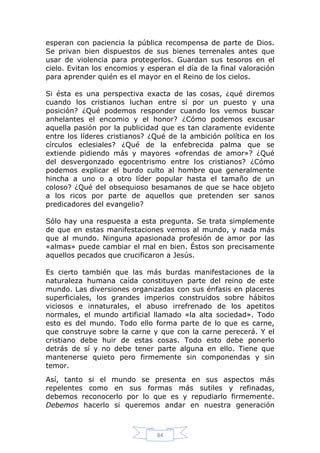 esperan con paciencia la pública recompensa de parte de Dios.
Se privan bien dispuestos de sus bienes terrenales antes que
usar de violencia para protegerlos. Guardan sus tesoros en el
cielo. Evitan los encomios y esperan el día de la final valoración
para aprender quién es el mayor en el Reino de los cielos.
Si ésta es una perspectiva exacta de las cosas, ¿qué diremos
cuando los cristianos luchan entre sí por un puesto y una
posición? ¿Qué podemos responder cuando los vemos buscar
anhelantes el encomio y el honor? ¿Cómo podemos excusar
aquella pasión por la publicidad que es tan claramente evidente
entre los líderes cristianos? ¿Qué de la ambición política en los
círculos eclesiales? ¿Qué de la enfebrecida palma que se
extiende pidiendo más y mayores «ofrendas de amor»? ¿Qué
del desvergonzado egocentrismo entre los cristianos? ¿Cómo
podemos explicar el burdo culto al hombre que generalmente
hincha a uno o a otro líder popular hasta el tamaño de un
coloso? ¿Qué del obsequioso besamanos de que se hace objeto
a los ricos por parte de aquellos que pretenden ser sanos
predicadores del evangelio?
Sólo hay una respuesta a esta pregunta. Se trata simplemente
de que en estas manifestaciones vemos al mundo, y nada más
que al mundo. Ninguna apasionada profesión de amor por las
«almas» puede cambiar el mal en bien. Éstos son precisamente
aquellos pecados que crucificaron a Jesús.
Es cierto también que las más burdas manifestaciones de la
naturaleza humana caída constituyen parte del reino de este
mundo. Las diversiones organizadas con sus énfasis en placeres
superficiales, los grandes imperios construidos sobre hábitos
viciosos e innaturales, el abuso irrefrenado de los apetitos
normales, el mundo artificial llamado «la alta sociedad». Todo
esto es del mundo. Todo ello forma parte de lo que es carne,
que construye sobre la carne y que con la carne perecerá. Y el
cristiano debe huir de estas cosas. Todo esto debe ponerlo
detrás de sí y no debe tener parte alguna en ello. Tiene que
mantenerse quieto pero firmemente sin componendas y sin
temor.
Así, tanto si el mundo se presenta en sus aspectos más
repelentes como en sus formas más sutiles y refinadas,
debemos reconocerlo por lo que es y repudiarlo firmemente.
Debemos hacerlo si queremos andar en nuestra generación

84

 
